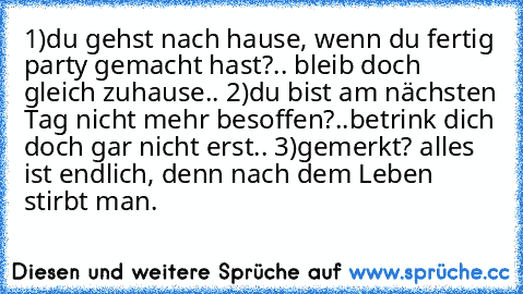 1)du gehst nach hause, wenn du fertig party gemacht hast?.. bleib doch gleich zuhause.. 2)du bist am nächsten Tag nicht mehr besoffen?..betrink dich doch gar nicht erst.. 3)gemerkt? alles ist endlich, denn nach dem Leben stirbt man.