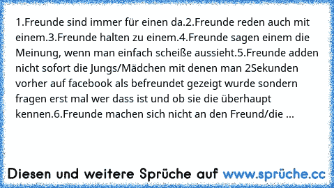 1.Freunde sind immer für einen da.
2.Freunde reden auch mit einem.
3.Freunde halten zu einem.
4.Freunde sagen einem die Meinung, wenn man einfach scheiße aussieht.
5.Freunde adden nicht sofort die Jungs/Mädchen mit denen man 2Sekunden vorher auf facebook als befreundet gezeigt wurde sondern fragen erst mal wer dass ist und ob sie die überhaupt kennen.
6.Freunde machen sich nicht an den Freund/d...