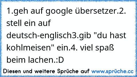 1.geh auf google übersetzer.
2. stell ein auf deutsch-englisch
3.gib "du hast kohlmeisen" ein.
4. viel spaß beim lachen.:D