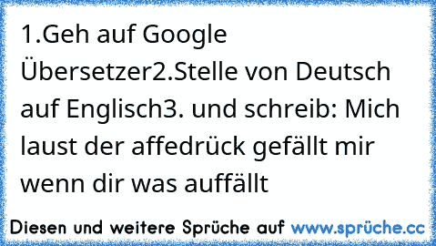 1.
Geh auf Google Übersetzer
2.
Stelle von Deutsch auf Englisch
3. und schreib: Mich laust der affe
drück gefällt mir wenn dir was auffällt