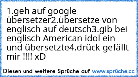 1.geh auf google übersetzer
2.übersetze von englisch auf deutsch
3.gib bei englisch American idol ein und übersetzte
4.drück gefällt mir !!!! xD