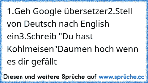 1.Geh Google übersetzer
2.Stell von Deutsch nach English ein
3.Schreib "Du hast Kohlmeisen"
Daumen hoch wenn es dir gefällt﻿