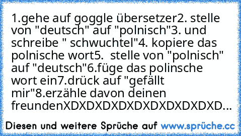 1.gehe auf goggle übersetzer
2. stelle von "deutsch" auf "polnisch"
3. und schreibe " schwuchtel"
4. kopiere das polnische wort
5.  stelle von "polnisch" auf "deutsch"
6.füge das polinsche wort ein
7.drück auf "gefällt mir"
8.erzähle davon deinen freunden
XDXDXDXDXDXDXDXDXDXD...