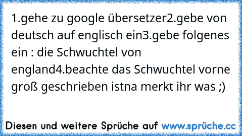 1.gehe zu google übersetzer
2.gebe von deutsch auf englisch ein
3.gebe folgenes ein : die Schwuchtel von england
4.beachte das Schwuchtel vorne groß geschrieben ist
na merkt ihr was ;)