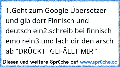 1.Geht zum Google Übersetzer und gib dort Finnisch und deutsch ein
2.schreib bei finnisch emo rein
3.und lach dir den arsch ab 
"DRÜCKT "GEFÄLLT MIR""