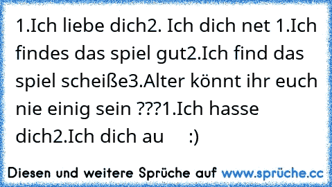 1.Ich liebe dich
2. Ich dich net 
1.Ich findes das spiel gut
2.Ich find das spiel scheiße
3.Alter könnt ihr euch nie einig sein ???
1.Ich hasse dich
2.Ich dich au     :)