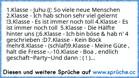 1.Klasse - Juhu ((: So viele neue Menschen ♥
2.Klasse - Ich hab schon sehr viel gelernt !
3.Klasse - Es ist immer noch toll ♥
4.Klasse - Es ist immer noch toll ♥ ²
5.Klasse - Die Hälfte hinter uns (;
6.Klasse - Ich bin böse & hab n' 4 geschrieben :D
7.Klasse - Kein Bock mehr
8.Klasse - (schlaf)
9.Klasse - Meine Güte , halt die Fresse -.-
10.Klasse - Boa , endlich geschaft
~Party~
Und dann : ( !...