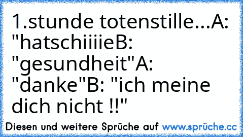 1.stunde totenstille...
A: "hatschiiiie
B: "gesundheit"
A:  "danke"
B: "ich meine dich nicht !!"