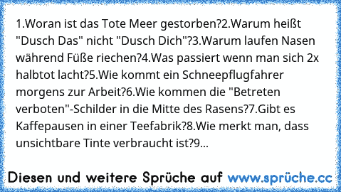 1.Woran ist das Tote Meer gestorben?
2.Warum heißt "Dusch Das" nicht "Dusch Dich"?
3.Warum laufen Nasen während Füße riechen?
4.Was passiert wenn man sich 2x halbtot lacht?
5.Wie kommt ein Schneepflugfahrer morgens zur Arbeit?
6.Wie kommen die "Betreten verboten"-Schilder in die Mitte des Rasens?
7.Gibt es Kaffepausen in einer Teefabrik?
8.Wie merkt man, dass unsichtbare Tinte verbraucht ist?
9...