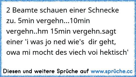 2 Beamte schauen einer Schnecke zu. 5min vergehn...10min vergehn..hm 15min vergehn.
sagt einer 'i was jo ned wie's  dir geht, owa mi mocht des viech voi hektisch'