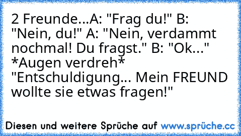 2 Freunde...
A: "Frag du!" B: "Nein, du!" A: "Nein, verdammt nochmal! Du fragst." B: "Ok..." *Augen verdreh* "Entschuldigung... Mein FREUND wollte sie etwas fragen!"