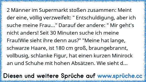 2 Männer im Supermarkt stoßen zusammen: Meint der eine, völlig verzweifelt: " Entschuldigung, aber ich suche meine Frau..." Darauf der andere: " Mir geht's nicht anders! Seit 30 Minuten suche ich meine Frau!Wie sieht ihre denn aus?" "Meine hat lange, schwarze Haare, ist 180 cm groß, braungebrannt, vollbusig, schlanke Figur, hat einen kurzen Minirock an und Schuhe mit hohen Absätzen. Wie sieht d...