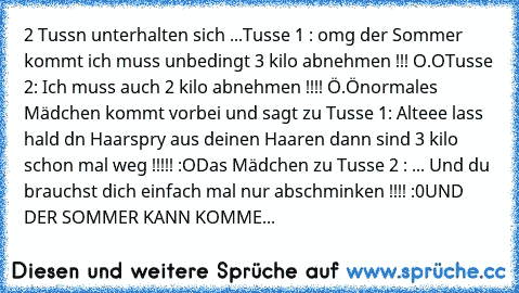 2 Tussn unterhalten sich ...
Tusse 1 : omg der Sommer kommt ich muss unbedingt 3 kilo abnehmen !!! O.O
Tusse 2: Ich muss auch 2 kilo abnehmen !!!! Ö.Ö
normales Mädchen kommt vorbei und sagt zu Tusse 1: Alteee lass hald dn Haarspry aus deinen Haaren dann sind 3 kilo schon mal weg !!!!! :O
Das Mädchen zu Tusse 2 : ... Und du brauchst dich einfach mal nur abschminken !!!! :0
UND DER SOMMER KANN KO...