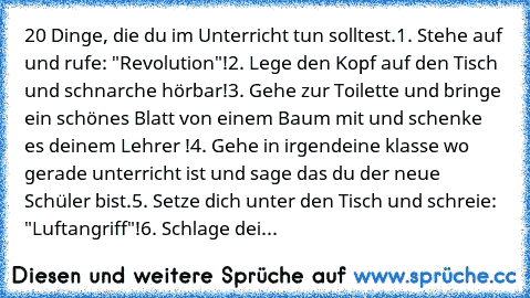 20 Dinge, die du im Unterricht tun solltest.
1. Stehe auf und rufe: "Revolution"!
2. Lege den Kopf auf den Tisch und schnarche hörbar!
3. Gehe zur Toilette und bringe ein schönes Blatt von einem Baum mit und schenke es deinem Lehrer !
4. Gehe in irgendeine klasse wo gerade unterricht ist und sage das du der neue Schüler bist.
5. Setze dich unter den Tisch und schreie: "Luftangriff"!
6. Schlage dei...