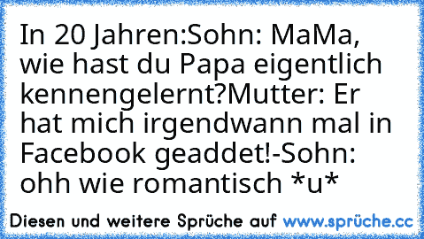 In 20 Jahren:
Sohn: MaMa, wie hast du Papa eigentlich kennengelernt?
Mutter: Er  hat mich irgendwann mal in Facebook geaddet!
-Sohn: ohh wie romantisch *u*