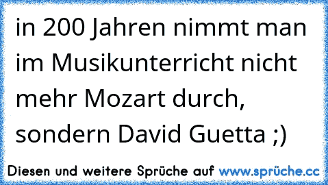 in 200 Jahren nimmt man im Musikunterricht nicht mehr Mozart durch, sondern David Guetta ;)