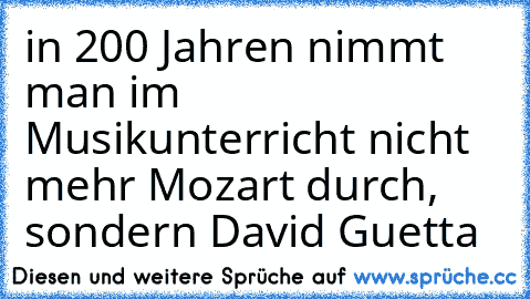 in 200 Jahren nimmt man im Musikunterricht nicht mehr Mozart durch, sondern David Guetta