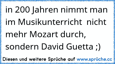 in 200 Jahren nimmt man im Musikunterricht  nicht mehr Mozart durch, sondern David Guetta ;)