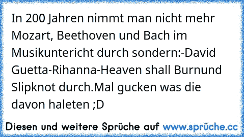 In 200 Jahren nimmt man nicht mehr Mozart, Beethoven und Bach im Musikuntericht durch sondern:
-David Guetta
-Rihanna
-Heaven shall Burn
und Slipknot durch.
Mal gucken was die davon haleten ;D