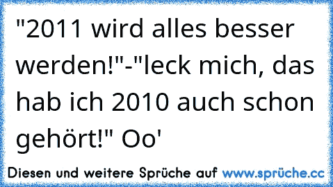 "2011 wird alles besser werden!"
-"leck mich, das hab ich 2010 auch schon gehört!" Oo'