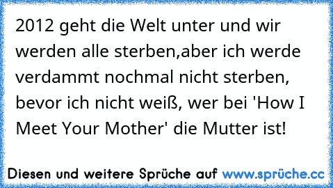 2012 geht die Welt unter und wir werden alle sterben,
aber ich werde verdammt nochmal nicht sterben, bevor ich nicht weiß, wer bei 'How I Meet Your Mother' die Mutter ist!