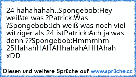 24 hahahahah..
Spongebob:Hey weißte was ?
Patrick:Was ?
Spongebob:Ich weiß was noch viel﻿ witziger als 24 ist
Patrick:Ach ja was denn ??
Spongebob:Hmmmhm 25
HahahHAHAHhahahAHHAhah xDD
