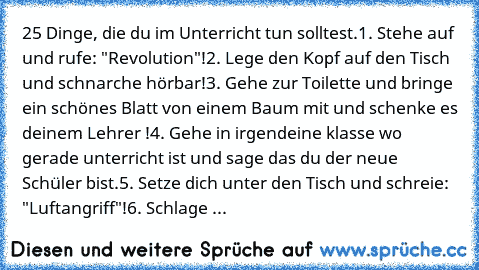 25 Dinge, die du im Unterricht tun solltest.
1. Stehe auf und rufe: "Revolution"!
2. Lege den Kopf auf den Tisch und schnarche hörbar!
3. Gehe zur Toilette und bringe ein schönes Blatt von einem Baum mit und schenke es deinem Lehrer !
4. Gehe in irgendeine klasse wo gerade unterricht ist und sage das du der neue Schüler bist.
5. Setze dich unter den Tisch und schreie: "Luftangriff"!
6. Schlage ...