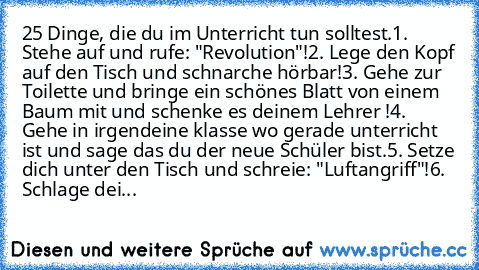 25 Dinge, die du im Unterricht tun solltest.
1. Stehe auf und rufe: "Revolution"!
2. Lege den Kopf auf den Tisch und schnarche hörbar!
3. Gehe zur Toilette und bringe ein schönes Blatt von einem Baum mit und schenke es deinem Lehrer !
4. Gehe in irgendeine klasse wo gerade unterricht ist und sage das du der neue Schüler bist.
5. Setze dich unter den Tisch und schreie: "Luftangriff"!
6. Schlage ...