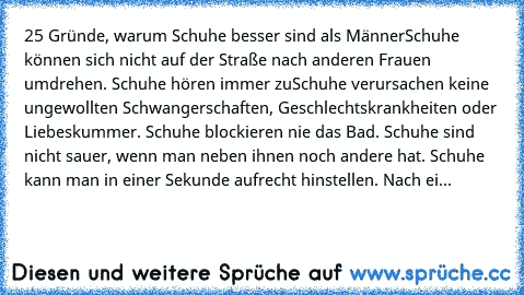 25 Gründe, warum Schuhe besser sind als Männer
Schuhe können sich nicht auf der Straße nach anderen Frauen umdrehen. 
Schuhe hören immer zu
Schuhe verursachen keine ungewollten Schwangerschaften, Geschlechtskrankheiten oder Liebeskummer. 
Schuhe blockieren nie das Bad. 
Schuhe sind nicht sauer, wenn man neben ihnen noch andere hat. 
Schuhe kann man in einer Sekunde aufrecht hinstellen. 
Nach ei...