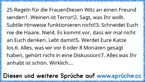 25 Regeln für die Frauen
Diesen Witz an einen Freund senden1. Weinen ist Terror!
2. Sagt, was Ihr wollt. Subtile Hinweise funktionieren nicht!
3. Schneidet Euch nie die Haare. Nie!
4. Es kommt vor, dass wir mal nicht an Euch denken. Lebt damit!
5. Werdet Eure Katze los.
6. Alles, was wir vor 6 oder 8 Monaten gesagt haben, gehört nicht in eine Diskussion!
7. Alles was Ihr anhabt ist schön. Wirklich...