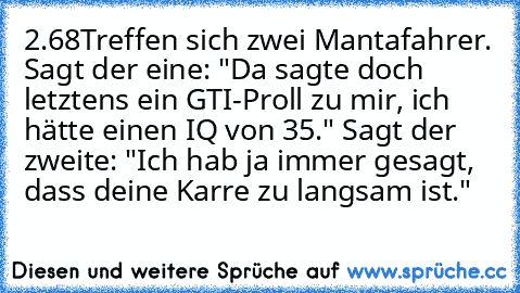 2.68
Treffen sich zwei Mantafahrer. Sagt der eine: "Da sagte doch letztens ein GTI-Proll zu mir, ich hätte einen IQ von 35." Sagt der zweite: "Ich hab ja immer gesagt, dass deine Karre zu langsam ist."