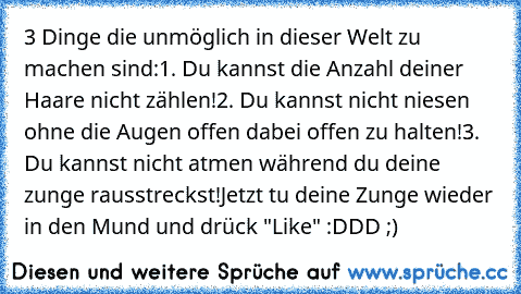 3 Dinge die unmöglich in dieser Welt zu machen sind:
1. Du kannst die Anzahl deiner Haare nicht zählen!
2. Du kannst nicht niesen ohne die Augen offen dabei offen zu halten!
3. Du kannst nicht atmen während du deine zunge rausstreckst!
Jetzt tu deine Zunge wieder in den Mund und drück "Like" :DDD ;)