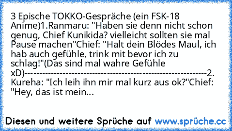 3 Epische TOKKO-Gespräche (ein FSK-18 Anime)
1.Ranmaru: "Haben sie denn nicht schon genug, Chief Kunikida? vielleicht sollten sie mal Pause machen"
Chief: "Halt dein Blödes Maul, ich hab auch gefühle, trink mit bevor ich zu schlag!"
(Das sind mal wahre Gefühle xD)
--------------------------------------------------------------
2. Kureha: "Ich leih ihn mir mal kurz aus ok?"
Chief: "Hey, das ist m...