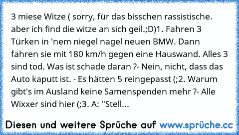 3 miese Witze ( sorry, für das bisschen rassistische. aber ich find die witze an sich geil.;D)
1. Fahren 3 Türken in 'nem niegel nagel neuen BMW. Dann fahren sie mit 180 km/h gegen eine Hauswand. Alles 3 sind tod. Was ist schade daran ?
- Nein, nicht, dass das Auto kaputt ist. - Es hätten 5 reingepasst (;
2. Warum gibt's im Ausland keine Samenspenden mehr ?
- Alle Wixxer sind hier (;
3. A: ''St...