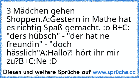 3 Mädchen gehen Shoppen.
A:Gestern in Mathe hat es richtig Spaß gemacht. :o ♥
B+C: "ders hübsch" - "der hat ne freundin" - "doch hässlich"
A:Hallo?! hört ihr mir zu?
B+C:Ne :D