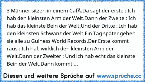 3 Männer sitzen in einem Café.
Da sagt der erste : Ich hab den kleinsten Arm der Welt.
Dann der Zweite : Ich hab das kleinste Bein der Welt.
Und der Dritte : Ich hab den kleinsten Schwanz der Welt.
Ein Tag später gehen sie alle zu Guiness World Records.
Der Erste kommt raus : Ich hab wirklich den kleinsten Arm der Welt.
Dann der Zweiter : Und ich hab echt das kleinste Bein der Welt.
Dann kommt ...