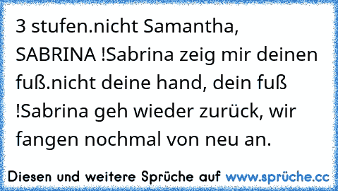 3 stufen.
nicht Samantha, SABRINA !
Sabrina zeig mir deinen fuß.
nicht deine hand, dein fuß !
Sabrina geh wieder zurück, wir fangen nochmal von neu an.