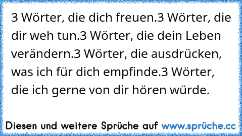 3 Wörter, die dich freuen.
3 Wörter, die dir weh tun.
3 Wörter, die dein Leben verändern.
3 Wörter, die ausdrücken, was ich für dich empfinde.
3 Wörter, die ich gerne von dir hören würde.♥