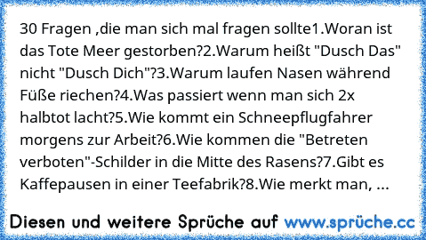 30 Fragen ,
die man sich mal fragen sollte
1.Woran ist das Tote Meer gestorben?
2.Warum heißt "Dusch Das" nicht "Dusch Dich"?
3.Warum laufen Nasen während Füße riechen?
4.Was passiert wenn man sich 2x halbtot lacht?
5.Wie kommt ein Schneepflugfahrer morgens zur Arbeit?
6.Wie kommen die "Betreten verboten"-Schilder in die Mitte des Rasens?
7.Gibt es Kaffepausen in einer Teefabrik?
8.Wie merkt ma...