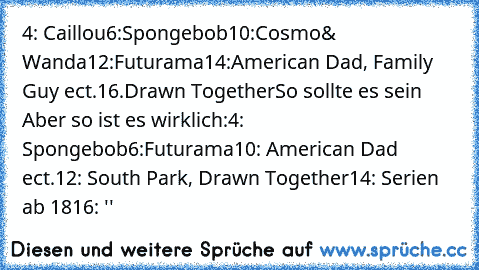 4: Caillou
6:Spongebob
10:Cosmo& Wanda
12:Futurama
14:American Dad, Family Guy ect.
16.Drawn Together
So sollte es sein Aber so ist es wirklich:
4: Spongebob
6:Futurama
10: American Dad ect.
12: South Park, Drawn Together
14: Serien ab 18
16: ''