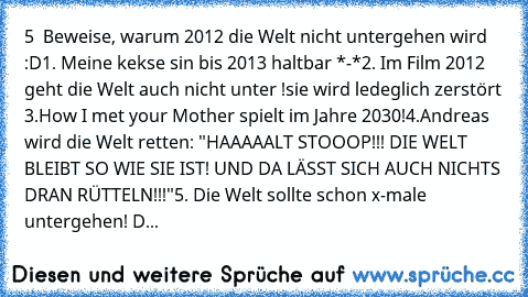 5  Beweise, warum 2012 die Welt nicht untergehen wird :D
1. Meine kekse sin bis 2013 haltbar *-*
2. Im Film 2012 geht die Welt auch nicht unter !
sie wird ledeglich zerstört 
3.How I met your Mother spielt im Jahre 2030!
4.Andreas wird die Welt retten: "HAAAAALT STOOOP!!! DIE WELT BLEIBT SO WIE SIE IST! UND DA LÄSST SICH AUCH NICHTS DRAN RÜTTELN!!!"
5. Die Welt sollte schon x-male untergehen! D...