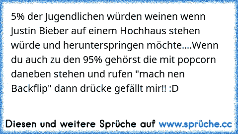 5% der Jugendlichen würden weinen wenn Justin Bieber auf einem Hochhaus stehen würde und herunterspringen möchte....
Wenn du auch zu den 95% gehörst die mit popcorn daneben stehen und rufen "mach nen Backflip" dann drücke gefällt mir!! :D