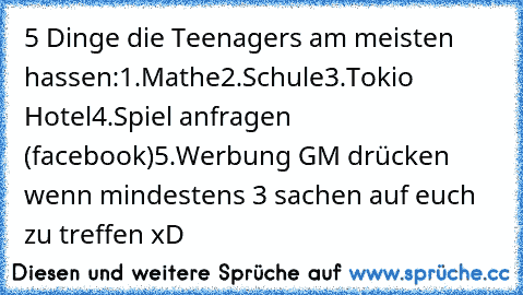 5 Dinge die Teenagers am meisten hassen:
1.Mathe
2.Schule
3.Tokio Hotel
4.Spiel anfragen (facebook)
5.Werbung 
GM drücken wenn mindestens 3 sachen auf euch zu treffen xD