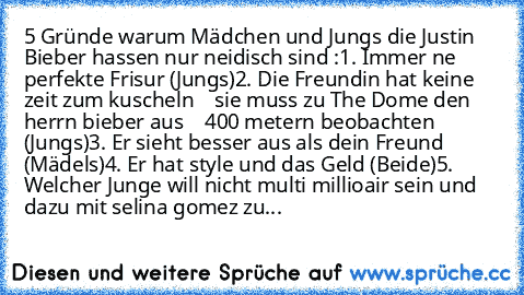 5 Gründe warum Mädchen und Jungs die Justin Bieber hassen nur neidisch sind :
1. Immer ne perfekte Frisur (Jungs)
2. Die Freundin hat keine zeit zum kuscheln
    sie muss zu The Dome den herrn bieber aus
    400 metern beobachten (Jungs)
3. Er sieht besser aus als dein Freund (Mädels)
4. Er hat style und das Geld (Beide)
5. Welcher Junge will nicht multi millioair sein und dazu mit selina gomez...