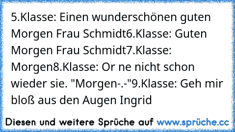 5.Klasse: Einen wunderschönen guten Morgen Frau Schmidt
6.Klasse: Guten Morgen Frau Schmidt
7.Klasse: Morgen
8.Klasse: Or ne nicht schon wieder sie. "Morgen-.-"
9.Klasse: Geh mir bloß aus den Augen Ingrid