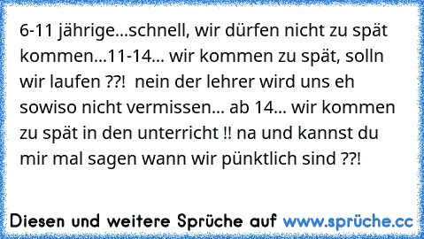 6-11 jährige...schnell, wir dürfen nicht zu spät kommen...
11-14... wir kommen zu spät, solln wir laufen ??!  nein der lehrer wird uns eh sowiso nicht vermissen... ab 14... wir kommen zu spät in den unterricht !! na und kannst du mir mal sagen wann wir pünktlich sind ??!