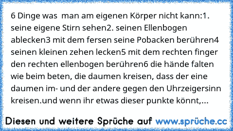 6 Dinge was  man am eigenen Körper nicht kann:
1. seine eigene Stirn sehen
2. seinen Ellenbogen ablecken
3 mit dem fersen seine Pobacken berühren
4 seinen kleinen zehen lecken
5 mit dem rechten finger den rechten ellenbogen berühren
6 die hände falten wie beim beten, die daumen kreisen, dass der eine daumen im- und der andere gegen den Uhrzeigersinn kreisen.
und wenn ihr etwas dieser punkte könnt,...