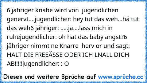 6 jähriger knabe wird von  jugendlichen genervt....
jugendlicher: hey tut das weh...hä tut das weh
6 jähriger: .....ja....lass mich in ruhe
jugendlicher: oh hat das baby angst?
6 jähriger nimmt ne Knarre  herv or und sagt: HALT DIE FREEàSSE ODER ICH LNALL DICH AB!!!!!
jugendlicher: :-O