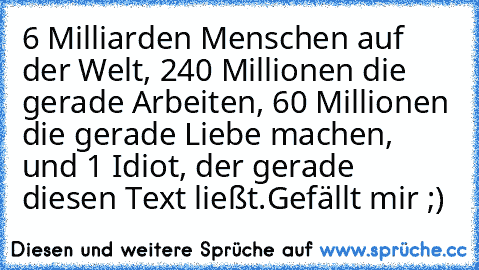 6 Milliarden Menschen auf der Welt, 240 Millionen die gerade Arbeiten, 60 Millionen die gerade Liebe machen, und 1 Idiot, der gerade diesen Text ließt.
Gefällt mir ;)