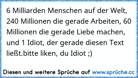 6 Milliarden Menschen auf der Welt, 240 Millionen die gerade Arbeiten, 60 Millionen die gerade Liebe machen, und 1 Idiot, der gerade diesen Text ließt.
bitte liken, du Idiot ;)